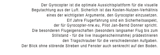 Der Gyrocopter ist die optimale Aussichtsplattform für die visuelle 
Begutachtung aus der Luft. Sicherlich ist das Kosten-Nutzen-Verhältnis
 eines der wichtigsten Argumente, den Gyrocopter einzusetzen.
Elf Jahre Flugerfahrung sind ein Sicherheitsaspekt, 
der für Gyrocopter-nrw.eu, Pilot Jan-Bernd Donner spricht.
Die besonderen Flugeigenschaften (besonders langsamer Flug bis zum
 Stillstand - für die live Inaugenscheinnahme) prädestinieren
 den Tragschrauber für die verschiedensten Aufgaben.
Der Blick ohne störende Streben und Fenster auch senkrecht auf den Boden.